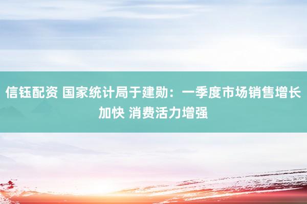 信钰配资 国家统计局于建勋：一季度市场销售增长加快 消费活力增强