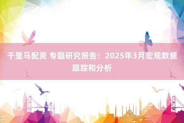 千里马配资 专题研究报告：2025年3月宏观数据跟踪和分析