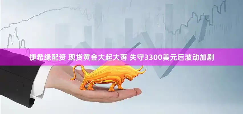捷希缘配资 现货黄金大起大落 失守3300美元后波动加剧