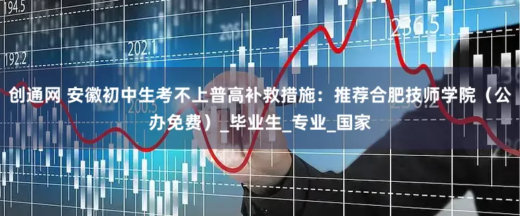 创通网 安徽初中生考不上普高补救措施：推荐合肥技师学院（公办免费）_毕业生_专业_国家