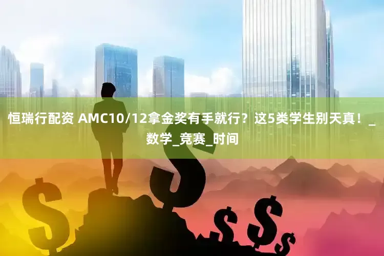 恒瑞行配资 AMC10/12拿金奖有手就行？这5类学生别天真！_数学_竞赛_时间