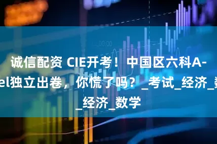 诚信配资 CIE开考！中国区六科A-level独立出卷，你慌了吗？_考试_经济_数学