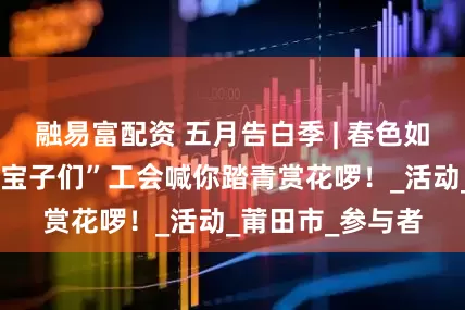 融易富配资 五月告白季 | 春色如许！青年职工“宝子们”工会喊你踏青赏花啰！_活动_莆田市_参与者