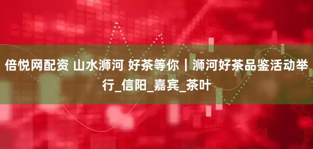 倍悦网配资 山水浉河 好茶等你｜浉河好茶品鉴活动举行_信阳_嘉宾_茶叶
