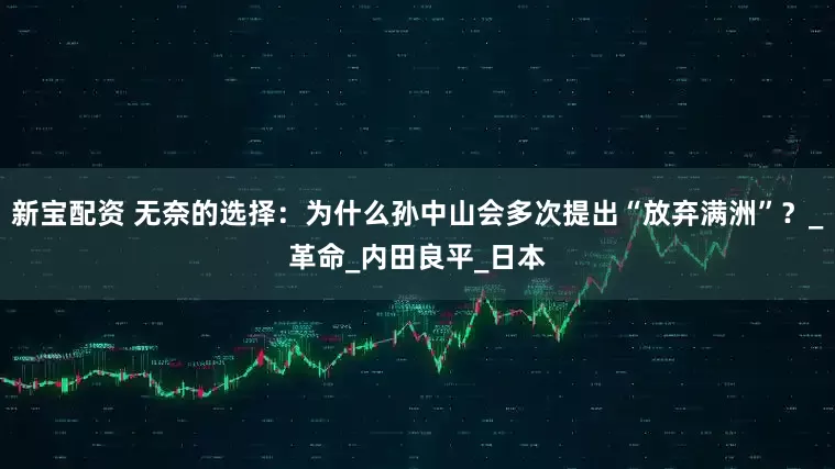 新宝配资 无奈的选择：为什么孙中山会多次提出“放弃满洲”？_革命_内田良平_日本