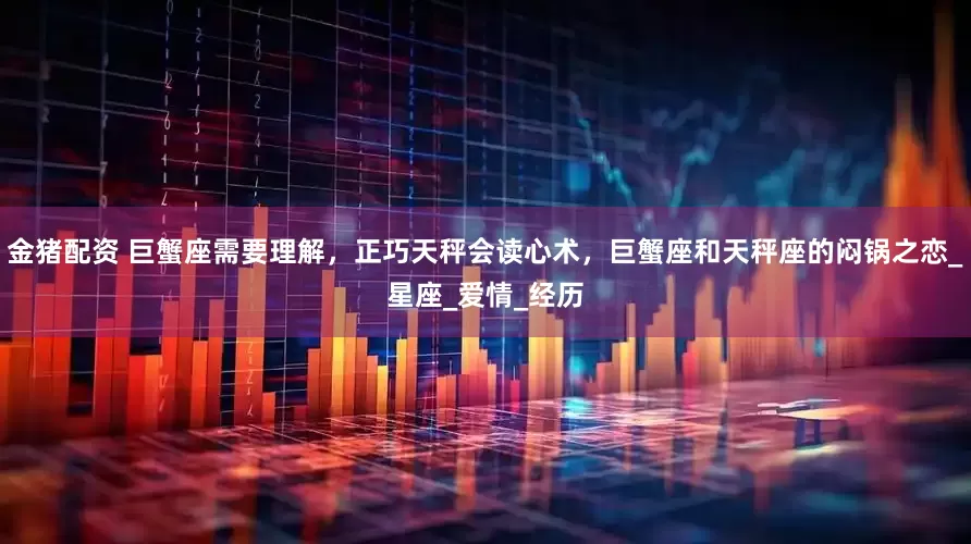金猪配资 巨蟹座需要理解，正巧天秤会读心术，巨蟹座和天秤座的闷锅之恋_星座_爱情_经历