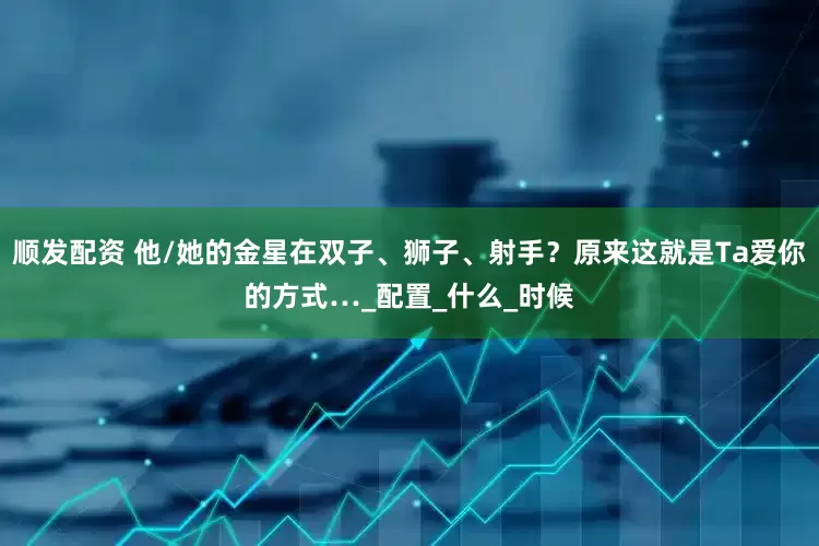 顺发配资 他/她的金星在双子、狮子、射手？原来这就是Ta爱你的方式…_配置_什么_时候
