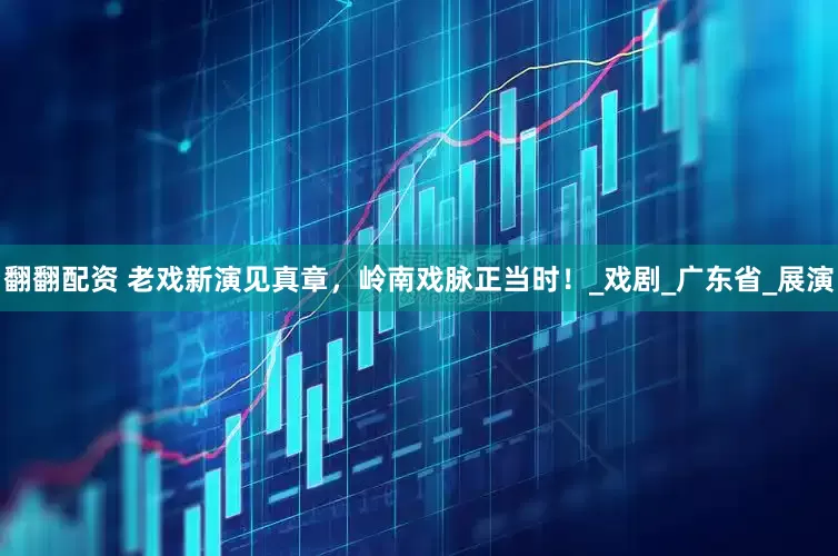 翻翻配资 老戏新演见真章，岭南戏脉正当时！_戏剧_广东省_展演