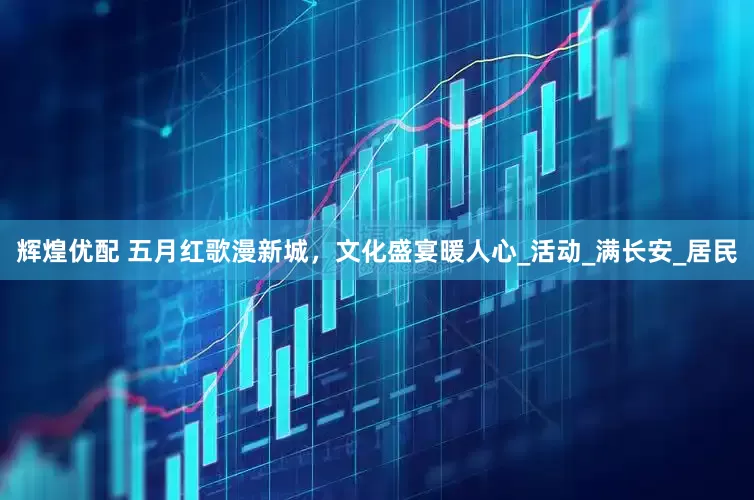 辉煌优配 五月红歌漫新城，文化盛宴暖人心_活动_满长安_居民