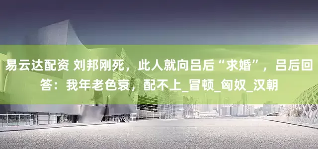 易云达配资 刘邦刚死，此人就向吕后“求婚”，吕后回答：我年老色衰，配不上_冒顿_匈奴_汉朝