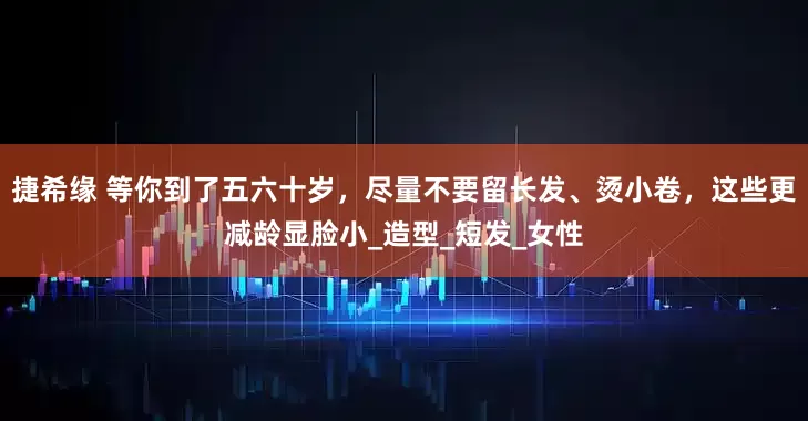 捷希缘 等你到了五六十岁，尽量不要留长发、烫小卷，这些更减龄显脸小_造型_短发_女性
