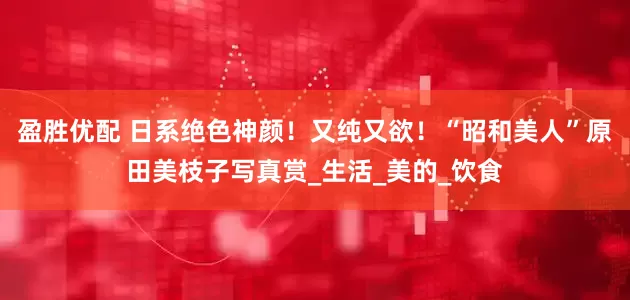 盈胜优配 日系绝色神颜！又纯又欲！“昭和美人”原田美枝子写真赏_生活_美的_饮食