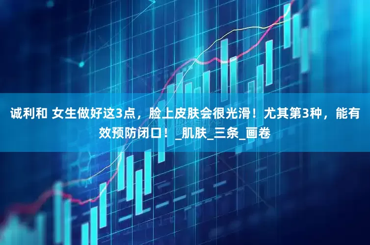 诚利和 女生做好这3点，脸上皮肤会很光滑！尤其第3种，能有效预防闭口！_肌肤_三条_画卷