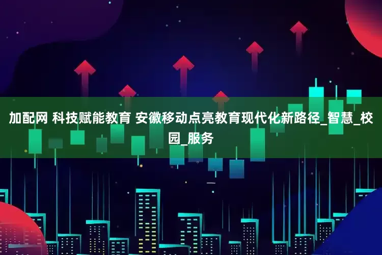 加配网 科技赋能教育 安徽移动点亮教育现代化新路径_智慧_校园_服务