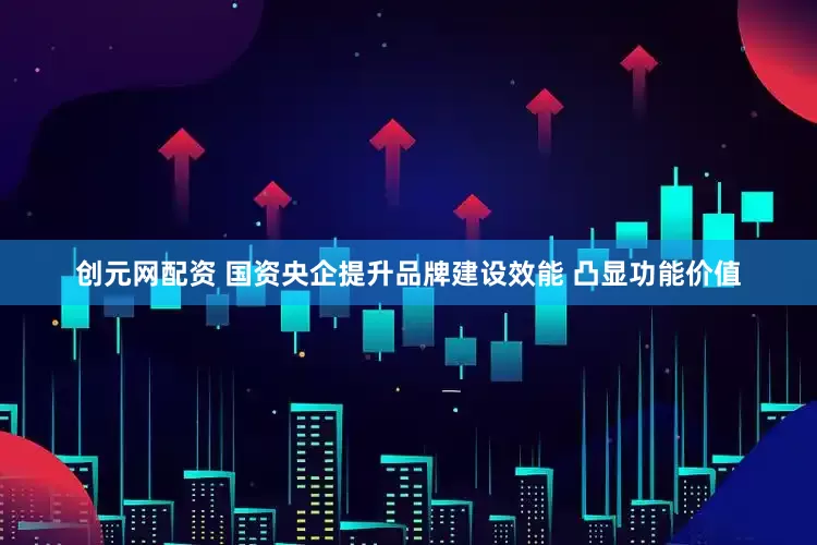 创元网配资 国资央企提升品牌建设效能 凸显功能价值