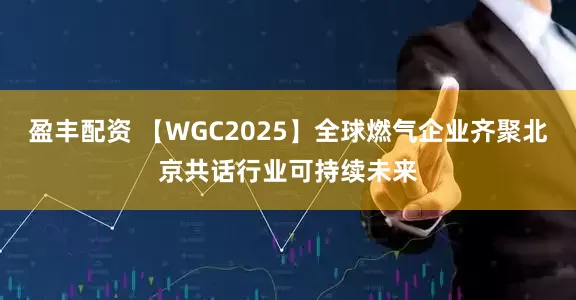 盈丰配资 【WGC2025】全球燃气企业齐聚北京共话行业可持续未来