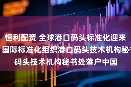 恒利配资 全球港口码头标准化迎来“中国时刻” 国际标准化组织港口码头技术机构秘书处落户中国