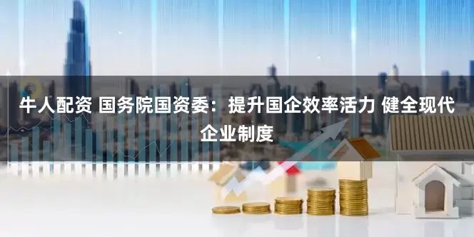 牛人配资 国务院国资委：提升国企效率活力 健全现代企业制度