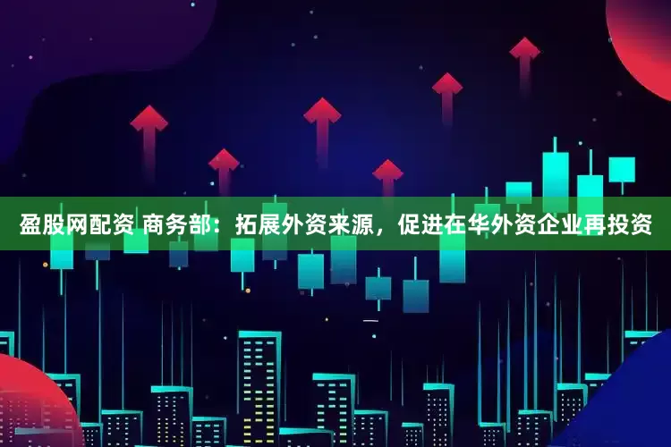 盈股网配资 商务部：拓展外资来源，促进在华外资企业再投资