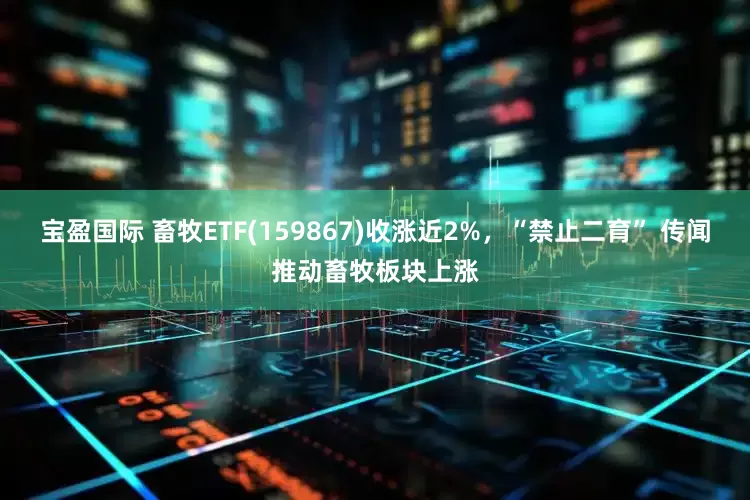 宝盈国际 畜牧ETF(159867)收涨近2%，“禁止二育” 传闻推动畜牧板块上涨