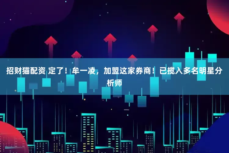 招财猫配资 定了！牟一凌，加盟这家券商！已揽入多名明星分析师
