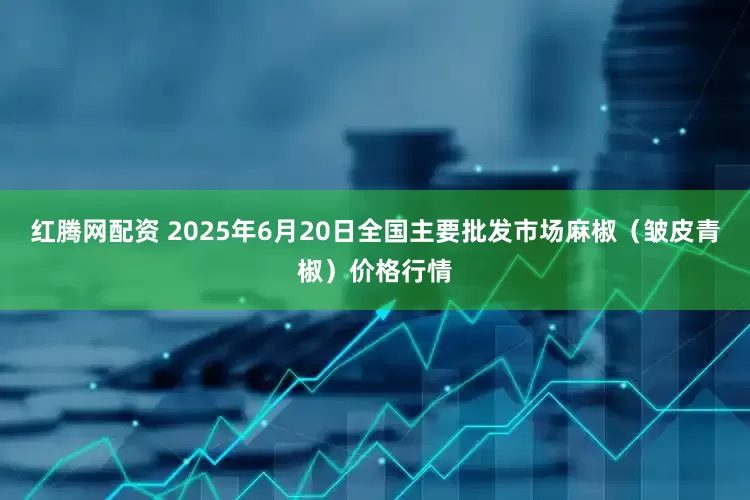 红腾网配资 2025年6月20日全国主要批发市场麻椒（皱皮青椒）价格行情