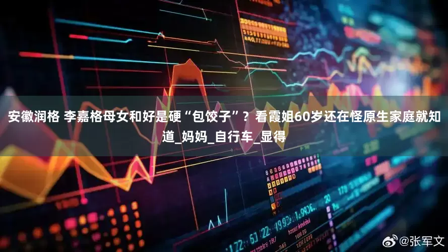 安徽润格 李嘉格母女和好是硬“包饺子”？看霞姐60岁还在怪原生家庭就知道_妈妈_自行车_显得