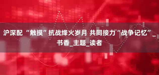 沪深配 “触摸”抗战烽火岁月 共同接力“战争记忆”_书香_主题_读者