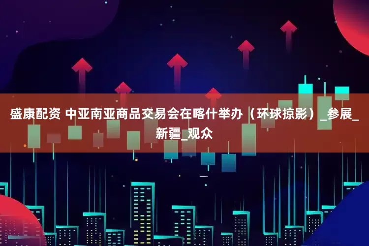 盛康配资 中亚南亚商品交易会在喀什举办（环球掠影）_参展_新疆_观众