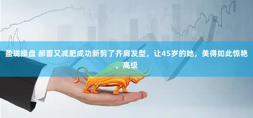 盈珑操盘 郝蕾又减肥成功新剪了齐肩发型，让45岁的她，美得如此惊艳、高级