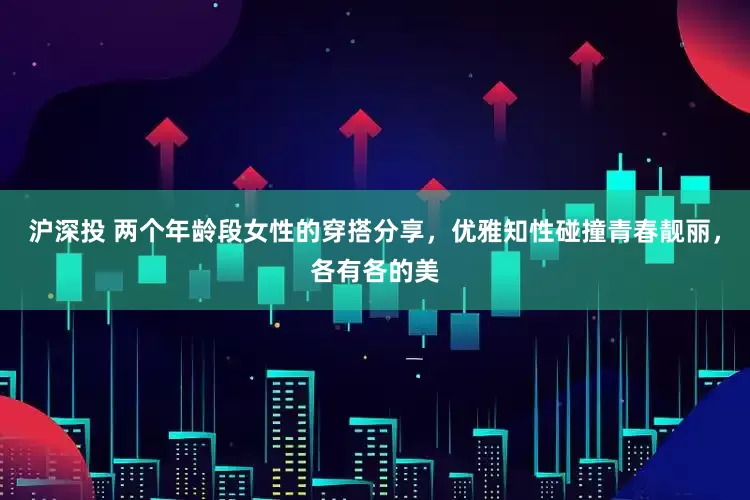 沪深投 两个年龄段女性的穿搭分享，优雅知性碰撞青春靓丽，各有各的美