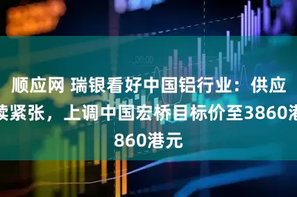 顺应网 瑞银看好中国铝行业：供应持续紧张，上调中国宏桥目标价至3860港元