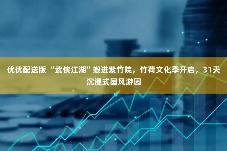 优优配送版 “武侠江湖”搬进紫竹院，竹荷文化季开启，31天沉浸式国风游园