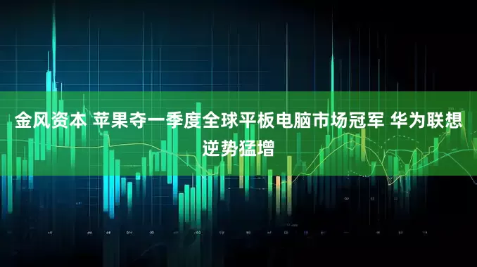金风资本 苹果夺一季度全球平板电脑市场冠军 华为联想逆势猛增